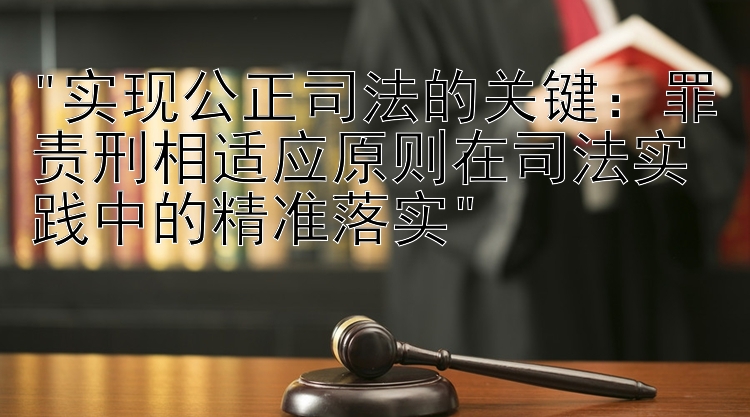 实现公正司法的关键：罪责刑相适应原则在司法实践中的精准落实