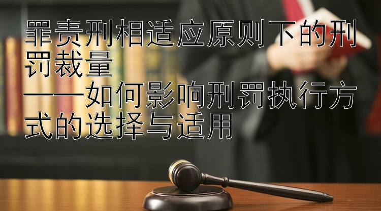 罪责刑相适应原则下的刑罚裁量  
——如何影响刑罚执行方式的选择与适用