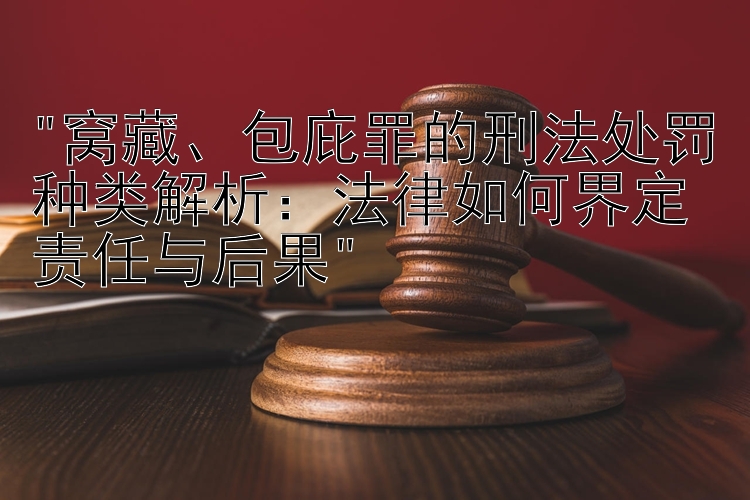 窝藏、包庇罪的刑法处罚种类解析：法律如何界定责任与后果