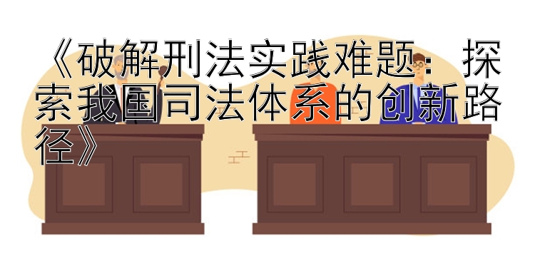 《破解刑法实践难题：探索我国司法体系的创新路径》