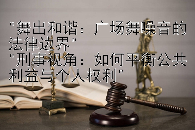 舞出和谐：广场舞噪音的法律边界
刑事视角：如何平衡公共利益与个人权利