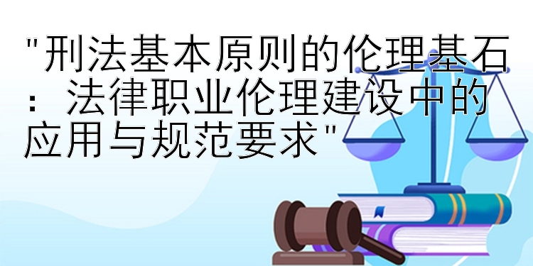 刑法基本原则的伦理基石：法律职业伦理建设中的应用与规范要求