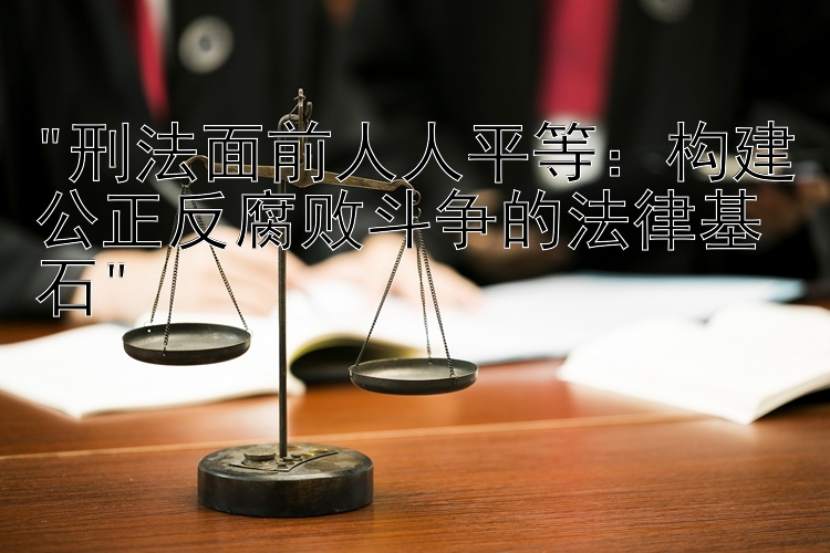 刑法面前人人平等：构建公正反腐败斗争的法律基石