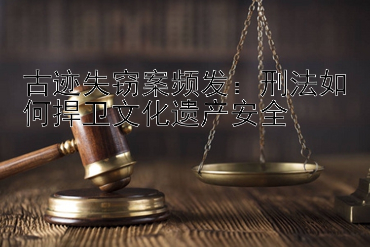 古迹失窃案频发：刑法如何捍卫文化遗产安全