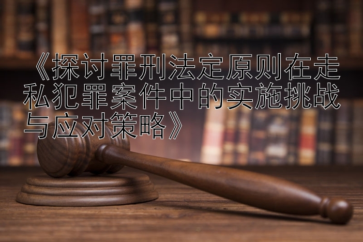 《探讨罪刑法定原则在走私犯罪案件中的实施挑战与应对策略》