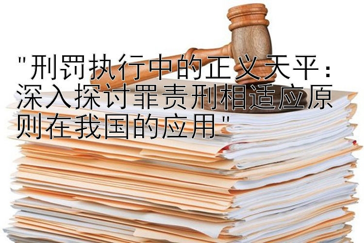 刑罚执行中的正义天平：深入探讨罪责刑相适应原则在我国的应用