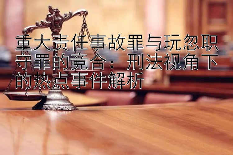 重大责任事故罪与玩忽职守罪的竞合：刑法视角下的热点事件解析