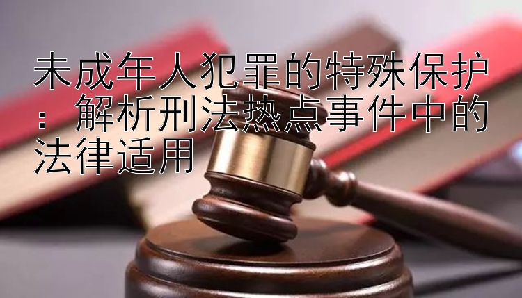 未成年人犯罪的特殊保护：解析刑法热点事件中的法律适用