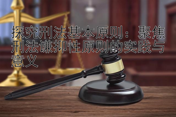 探究刑法基本原则：聚焦刑法谦抑性原则的实践与意义