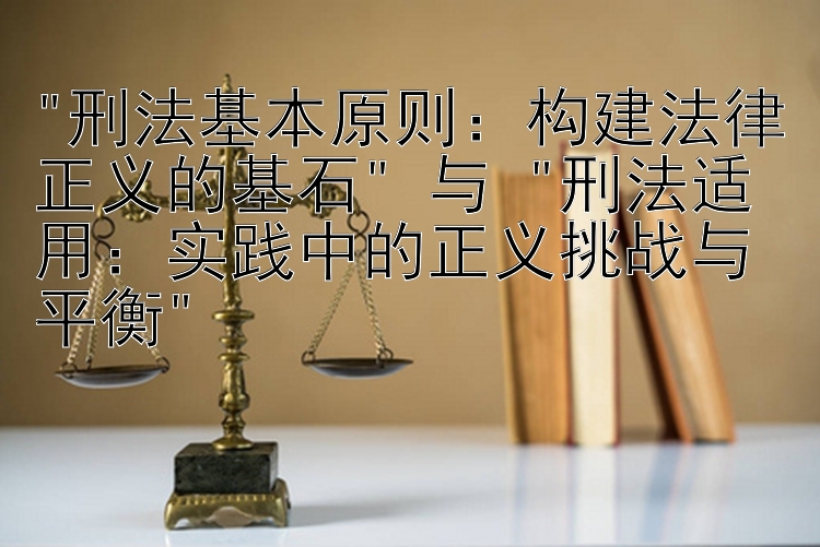 刑法基本原则：构建法律正义的基石 与 刑法适用：实践中的正义挑战与平衡