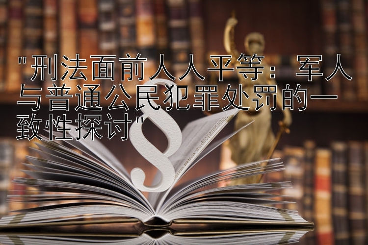 刑法面前人人平等：军人与普通公民犯罪处罚的一致性探讨