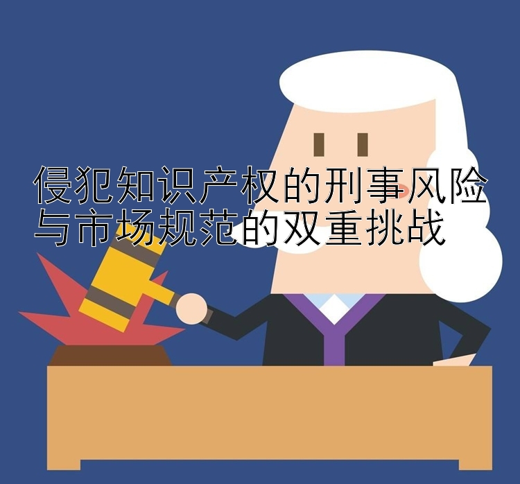 侵犯知识产权的刑事风险与市场规范的双重挑战