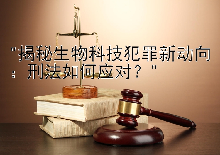 揭秘生物科技犯罪新动向：刑法如何应对？