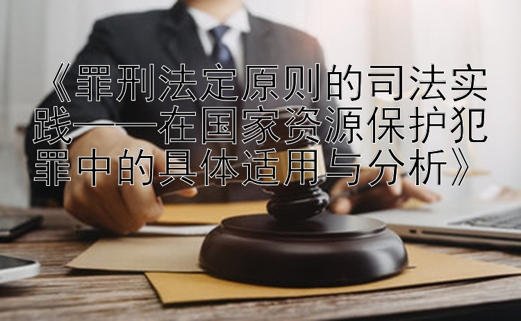 《罪刑法定原则的司法实践——在国家资源保护犯罪中的具体适用与分析》