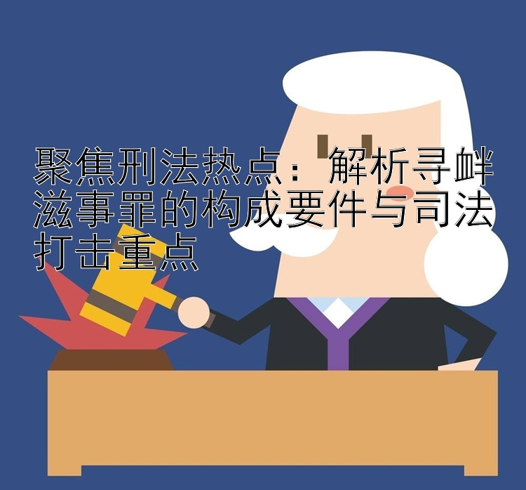 聚焦刑法热点：解析寻衅滋事罪的构成要件与司法打击重点