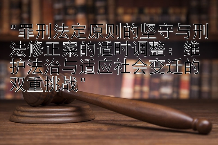 罪刑法定原则的坚守与刑法修正案的适时调整：维护法治与适应社会变迁的双重挑战