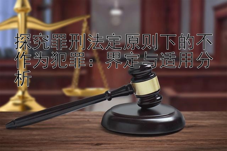 探究罪刑法定原则下的不作为犯罪：界定与适用分析