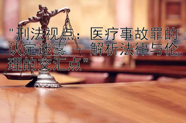 刑法视点：医疗事故罪的认定迷雾 - 解析法律与伦理的交汇点