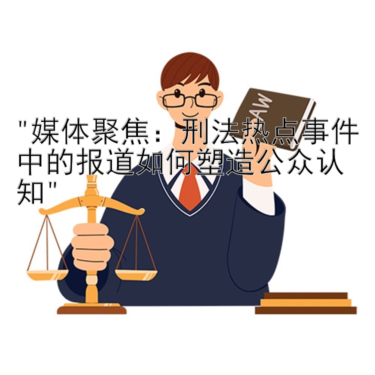 媒体聚焦：刑法热点事件中的报道如何塑造公众认知