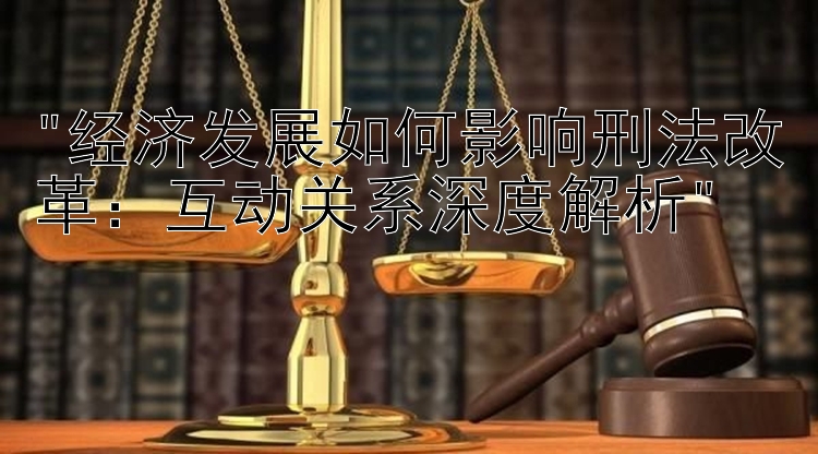 经济发展如何影响刑法改革：互动关系深度解析