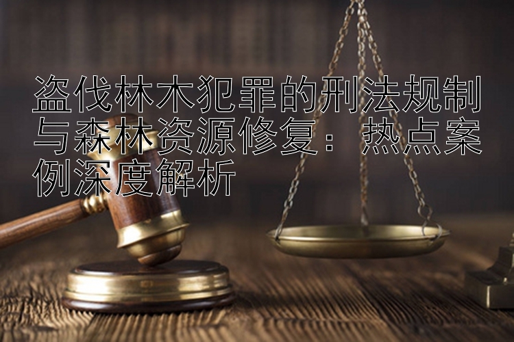 盗伐林木犯罪的刑法规制与森林资源修复：凤凰彩票计划 热点案例深度解析