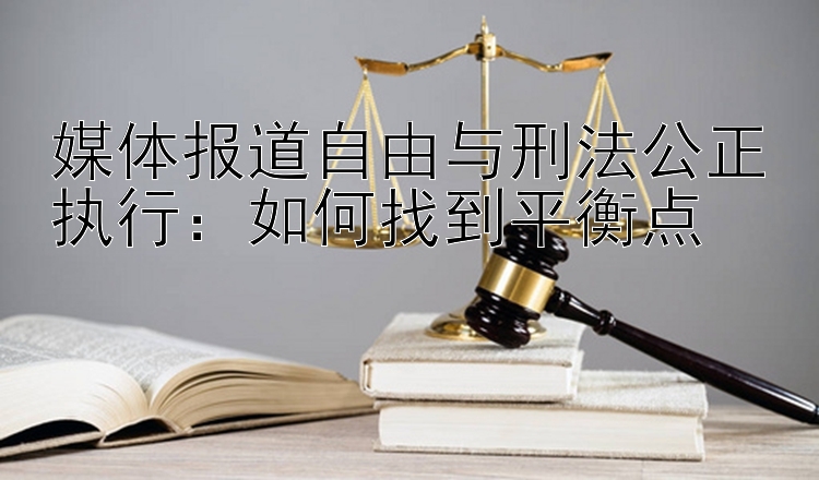 媒体报道自由与刑法公正执行：如何找到平衡点