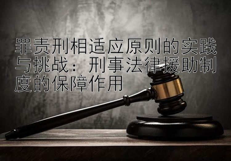 罪责刑相适应原则的实践与挑战：刑事法律援助制度的保障作用