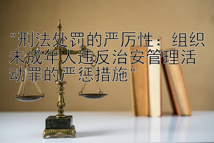 刑法处罚的严厉性：组织未成年人违反治安管理活动罪的严惩措施