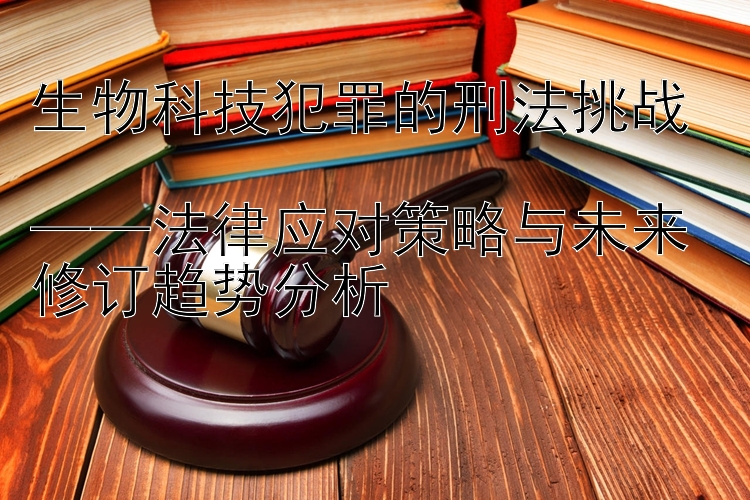 生物科技犯罪的刑法挑战  
——法律应对策略与未来修订趋势分析