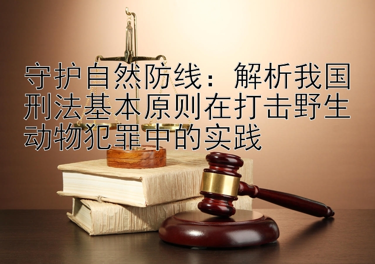 守护自然防线：解析我国刑法基本原则在打击野生动物犯罪中的实践