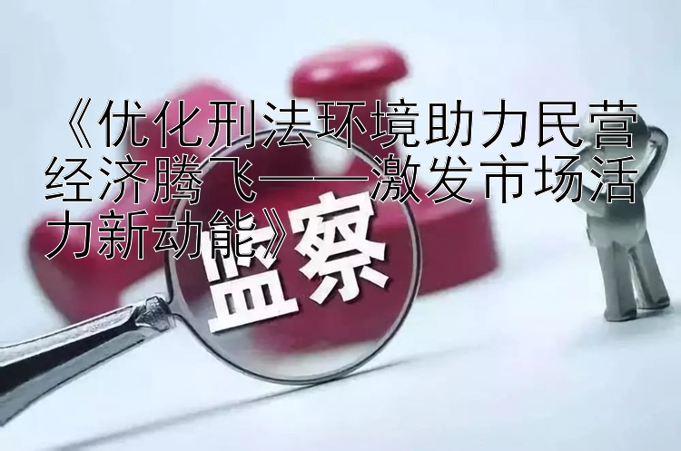 优化刑法环境助力民营经济腾飞——激发市场活力新动能