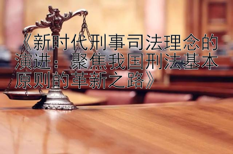 《新时代刑事司法理念的演进：聚焦我国刑法基本原则的革新之路》