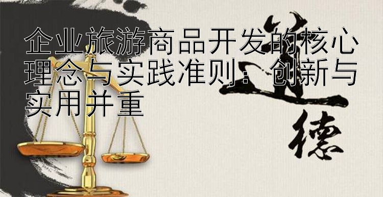 企业旅游商品开发的核心理念与实践准则：创新与实用并重