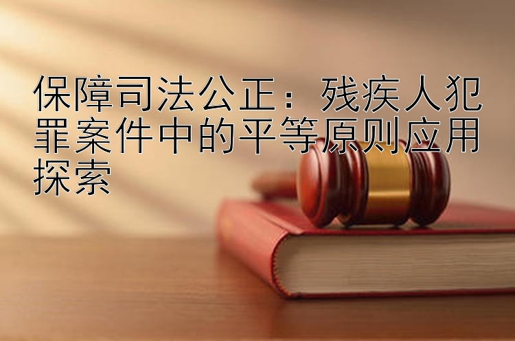 保障司法公正：残疾人犯罪案件中的平等原则应用探索