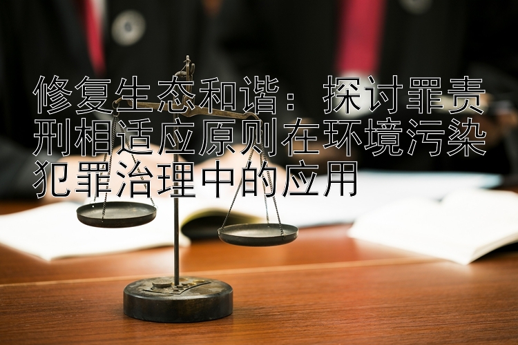 修复生态和谐：探讨罪责刑相适应原则在环境污染犯罪治理中的应用