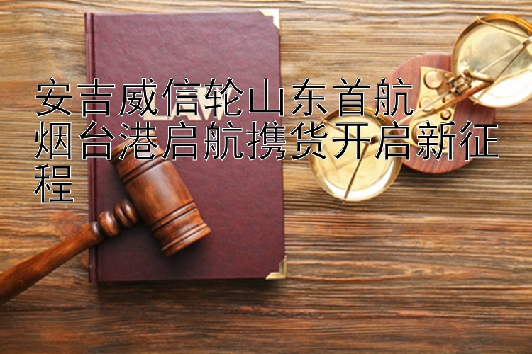 安吉威信轮山东首航  
烟台港启航携货开启新征程