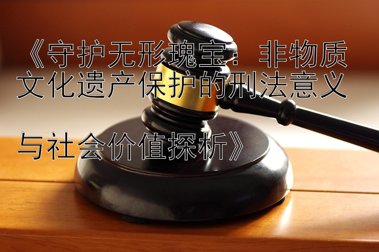 守护无形瑰宝：非物质文化遗产保护的刑法意义  