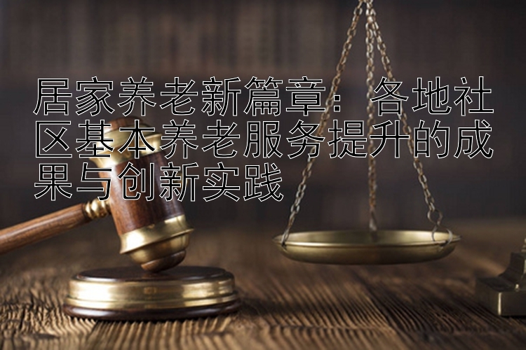 居家养老新篇章：各地社区基本养老服务提升的成果与创新实践