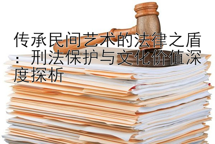 传承民间艺术的法律之盾：刑法保护与文化价值深度探析