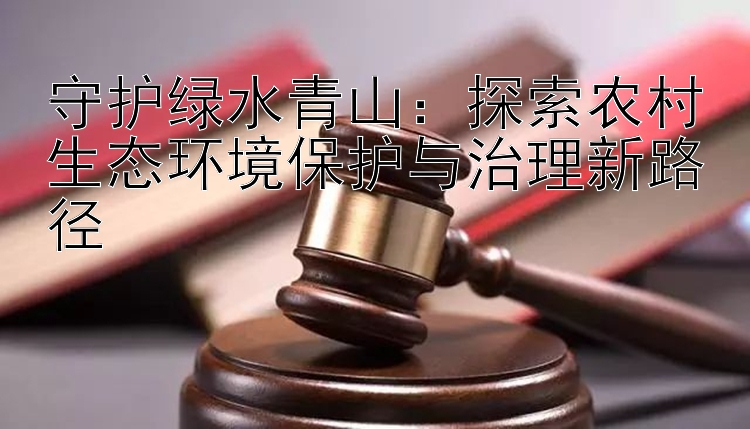 守护绿水青山：探索农村生态环境保护与治理新路径