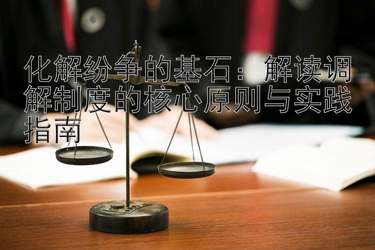 化解纷争的基石：解读调解制度的核心原则与实践指南