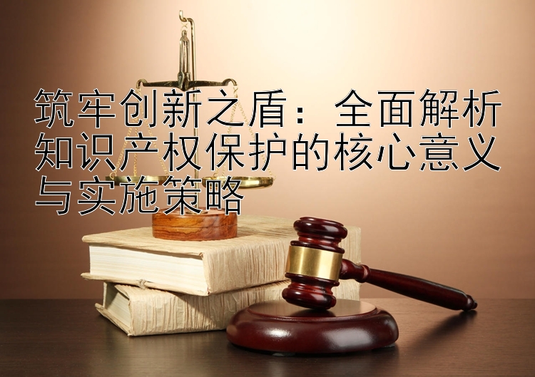 筑牢创新之盾：全面解析知识产权保护的核心意义与实施策略