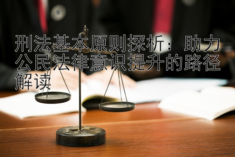 刑法基本原则探析：助力公民法律意识提升的路径解读