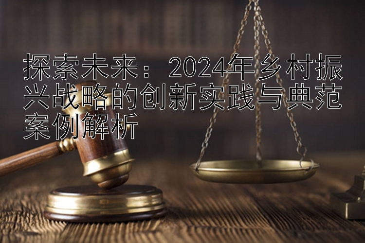 探索未来：2024年乡村振兴战略的创新实践与典范案例解析