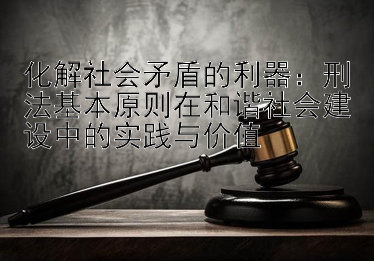 化解社会矛盾的利器：刑法基本原则在和谐社会建设中的实践与价值