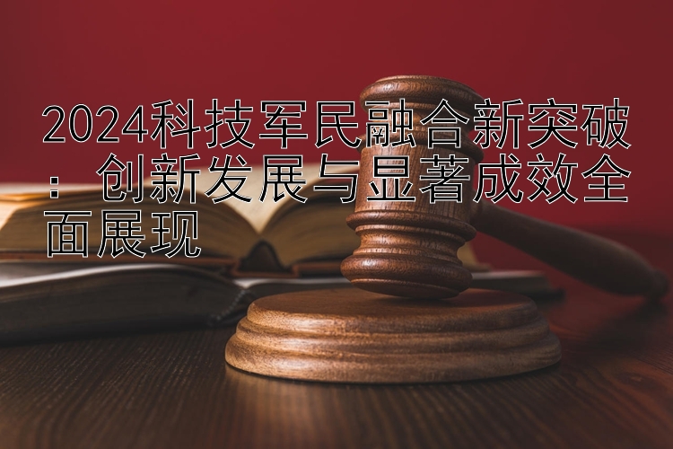 2024科技军民融合新突破：创新发展与显著成效全面展现