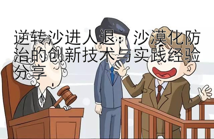 逆转沙进人退：沙漠化防治的创新技术与实践经验分享