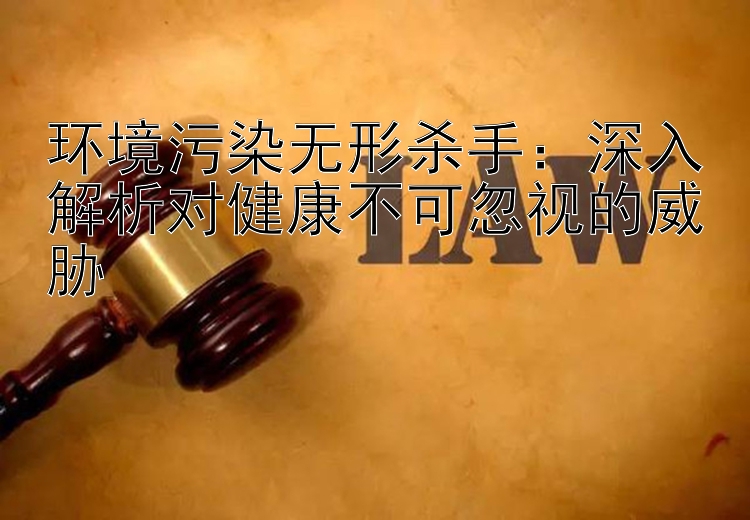 环境污染无形杀手：深入解析对健康不可忽视的威胁