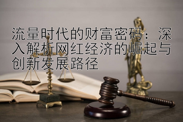 流量时代的财富密码：深入解析网红经济的崛起与创新发展路径