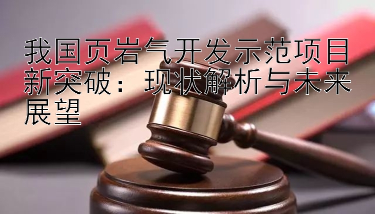 我国页岩气开发示范项目新突破：现状解析与未来展望